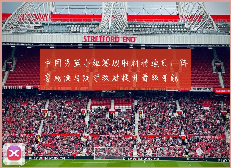 中国男篮小组赛战胜科特迪瓦，阵容轮换与防守改进提升晋级可能