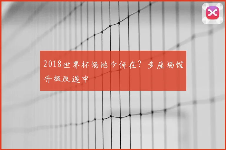 2018世界杯场地今何在?多座场馆升级改造中