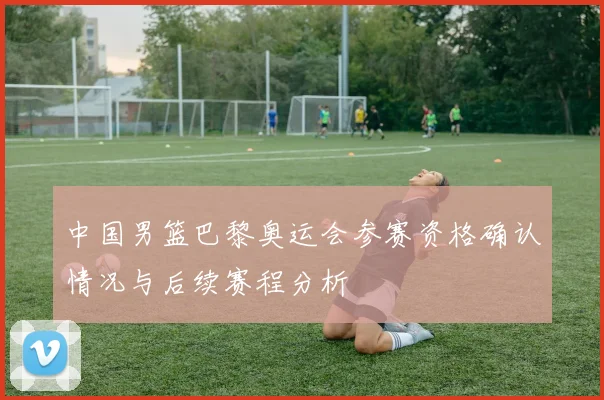 中国男篮巴黎奥运会参赛资格确认情况与后续赛程分析