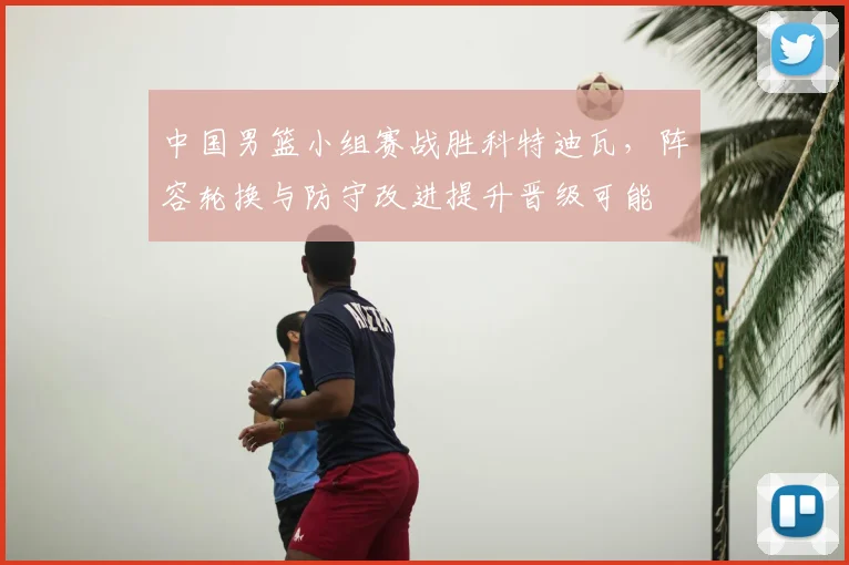 中国男篮小组赛战胜科特迪瓦，阵容轮换与防守改进提升晋级可能