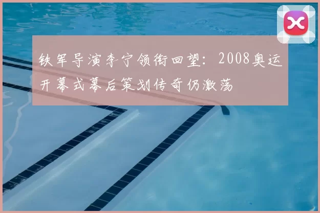 铁军导演李宁领衔回望：2008奥运开幕式幕后策划传奇仍激荡