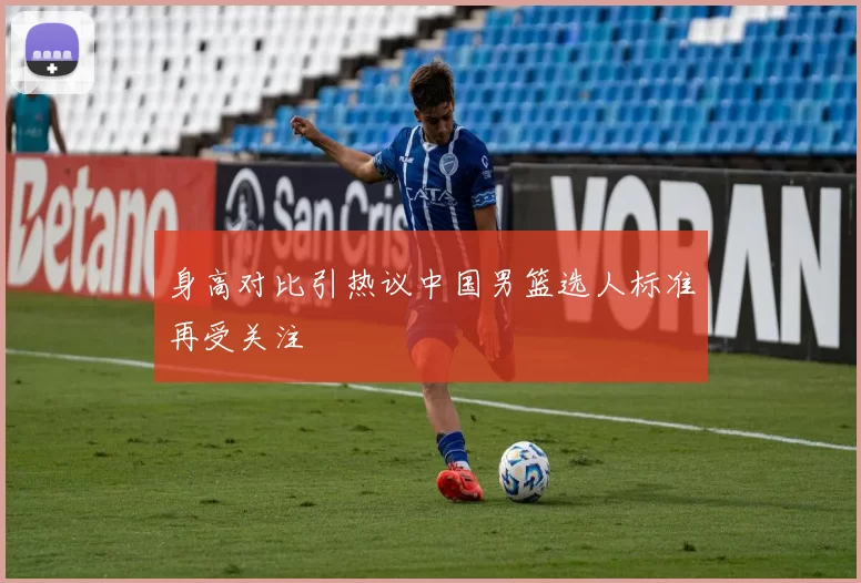 身高对比引热议中国男篮选人标准再受关注