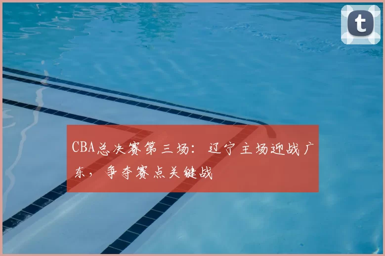 CBA总决赛第三场:辽宁主场迎战广东,争夺赛点关键战