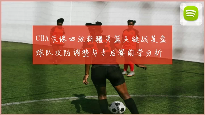 CBA录像回放新疆男篮关键战复盘 球队攻防调整与季后赛前景分析