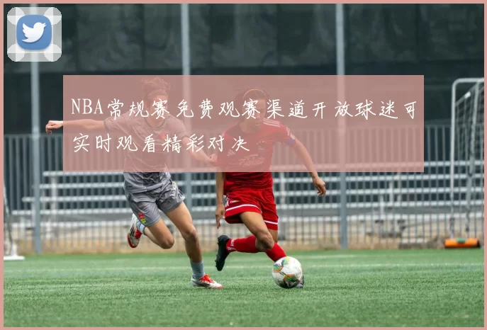 NBA常规赛免费观赛渠道开放球迷可实时观看精彩对决