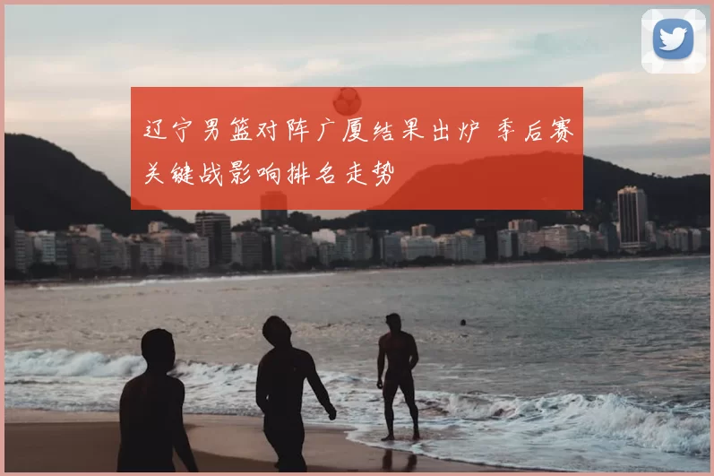 辽宁男篮对阵广厦结果出炉 季后赛关键战影响排名走势