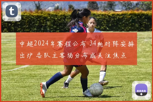 中超2024年赛程公布 34轮对阵安排出炉 各队主客场分布成关注焦点