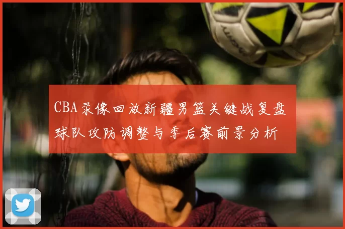 CBA录像回放新疆男篮关键战复盘 球队攻防调整与季后赛前景分析