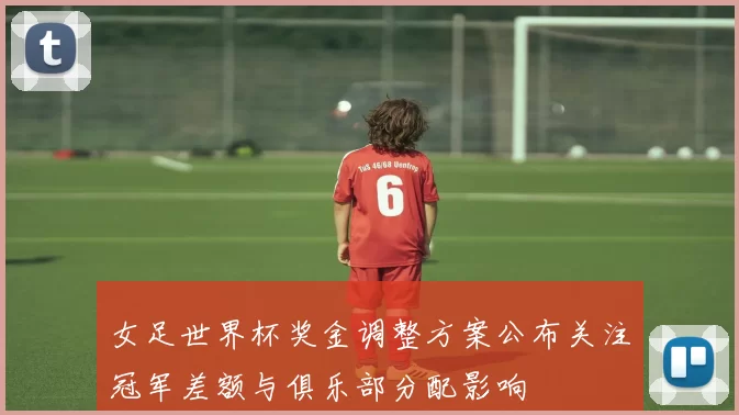 女足世界杯奖金调整方案公布关注冠军差额与俱乐部分配影响