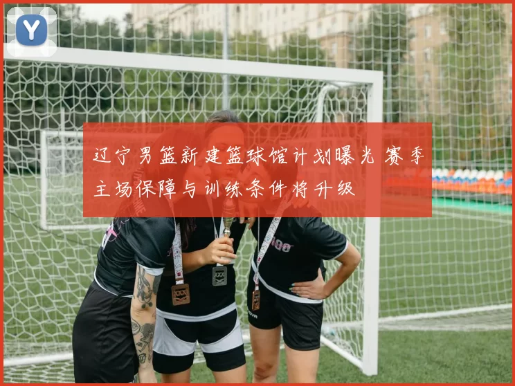 辽宁男篮新建篮球馆计划曝光 赛季主场保障与训练条件将升级