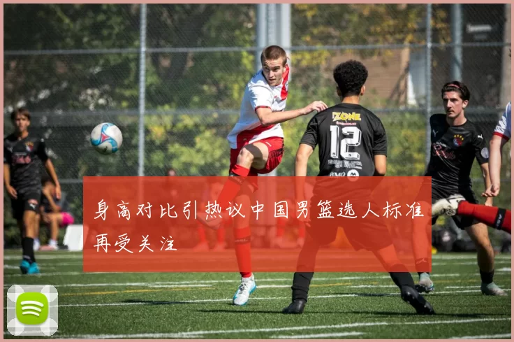 身高对比引热议中国男篮选人标准再受关注