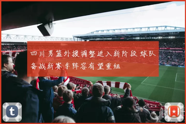 四川男篮外援调整进入新阶段 球队备战新赛季阵容有望重组