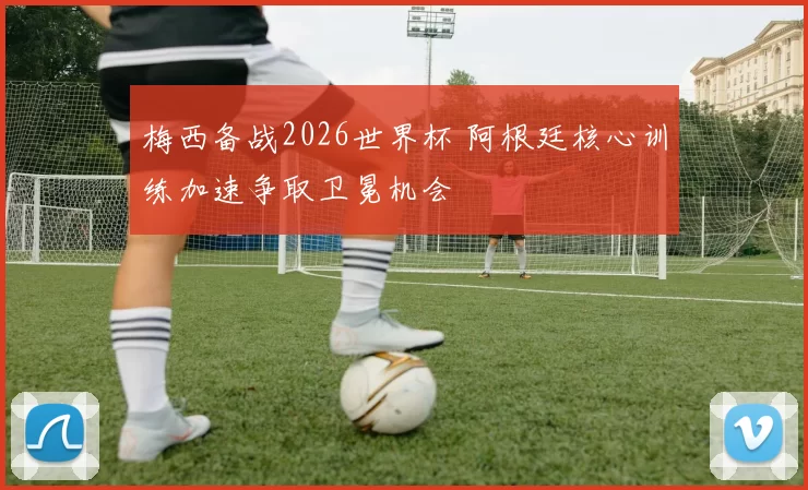 梅西备战2026世界杯 阿根廷核心训练加速争取卫冕机会