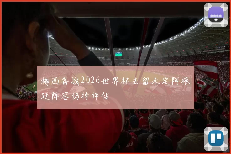 梅西备战2026世界杯去留未定阿根廷阵容仍待评估