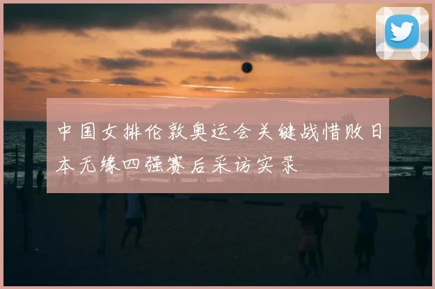 中国女排伦敦奥运会关键战惜败日本无缘四强赛后采访实录
