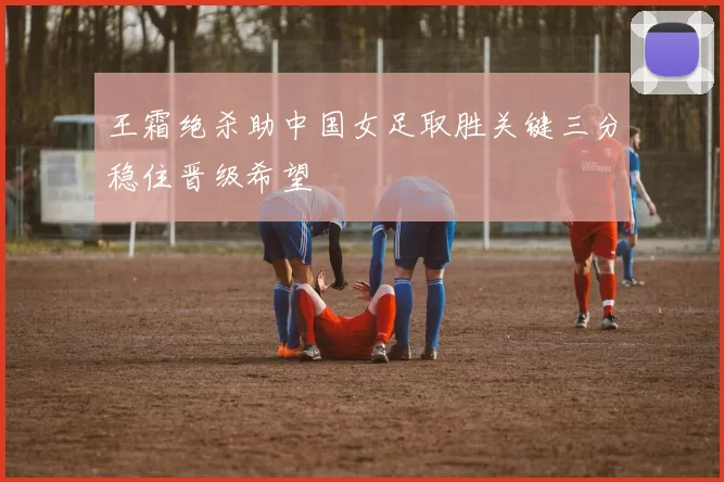 王霜绝杀助中国女足取胜关键三分稳住晋级希望