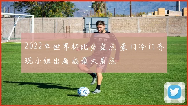 2022年世界杯比分盘点 豪门冷门齐现小组出局成最大看点