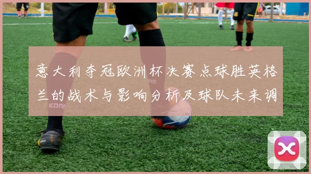 意大利夺冠欧洲杯决赛点球胜英格兰的战术与影响分析及球队未来调整看点