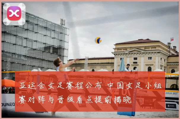 亚运会女足赛程公布 中国女足小组赛对阵与晋级看点提前揭晓