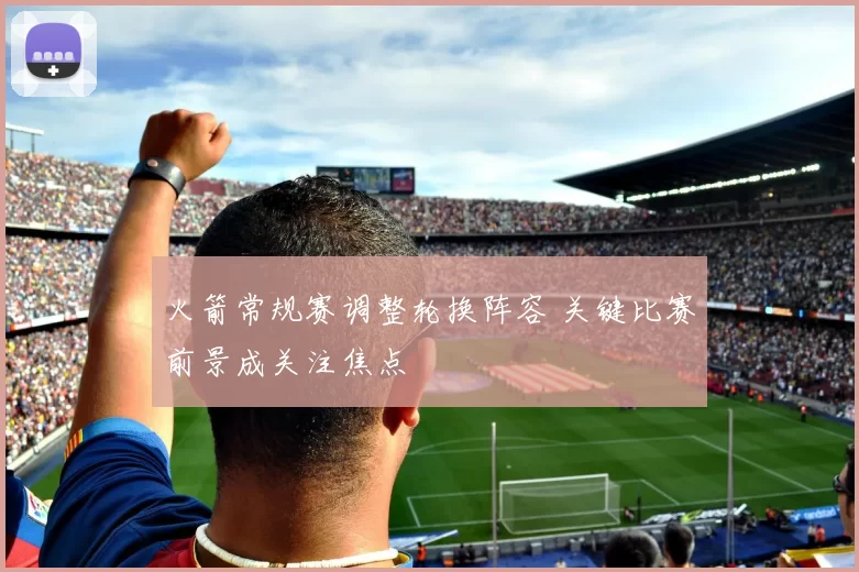 火箭常规赛调整轮换阵容 关键比赛前景成关注焦点