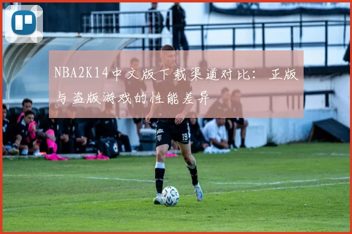 NBA2K14中文版下载渠道对比:正版与盗版游戏的性能差异