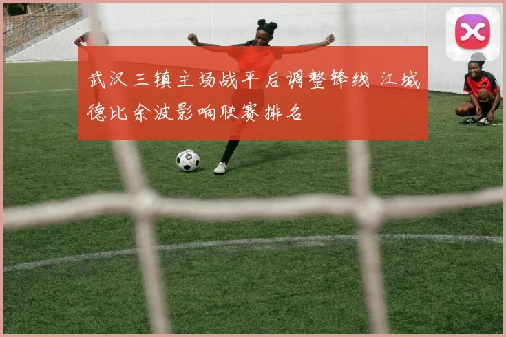 武汉三镇主场战平后调整锋线 江城德比余波影响联赛排名