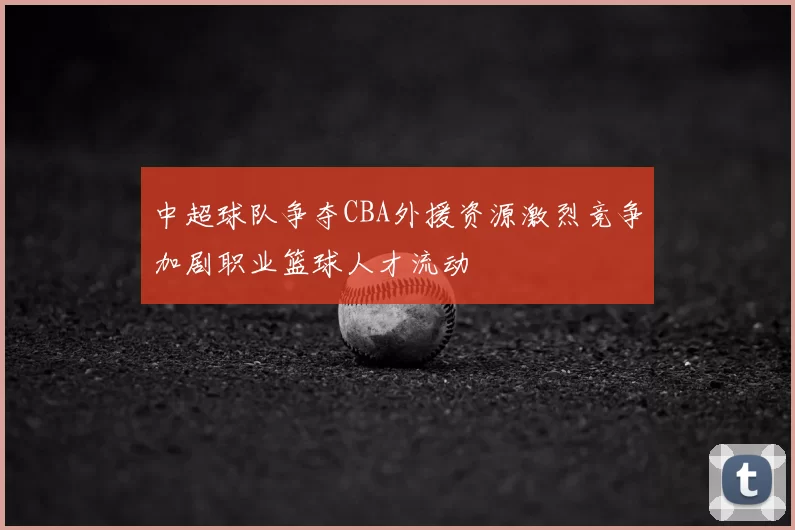 中超球队争夺CBA外援资源激烈竞争加剧职业篮球人才流动