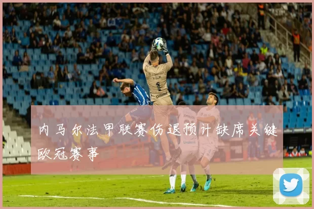 内马尔法甲联赛伤退预计缺席关键欧冠赛事