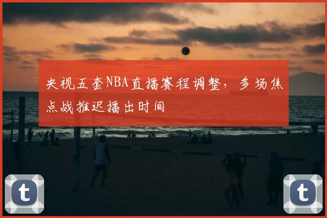 央视五套NBA直播赛程调整,多场焦点战推迟播出时间