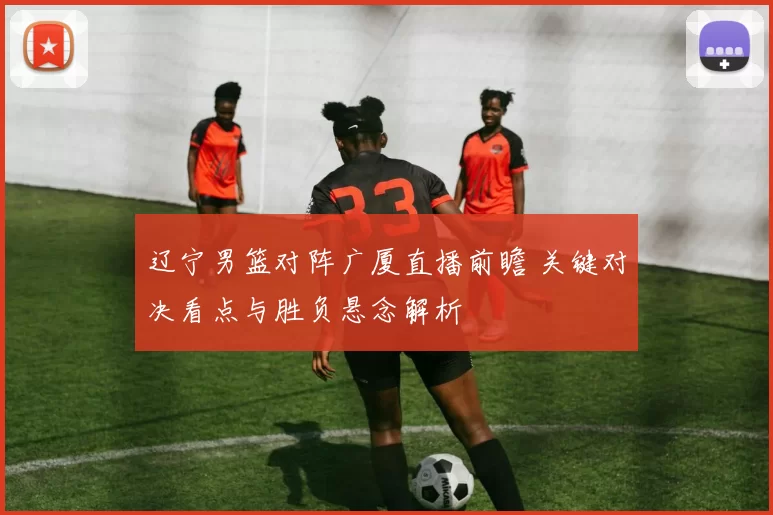 辽宁男篮对阵广厦直播前瞻 关键对决看点与胜负悬念解析