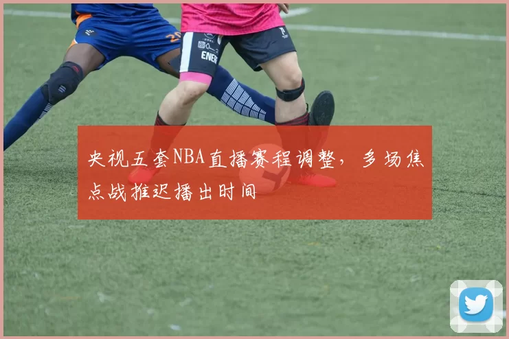 央视五套NBA直播赛程调整,多场焦点战推迟播出时间