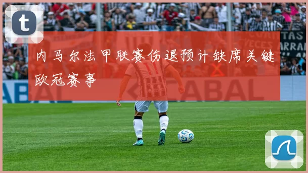 内马尔法甲联赛伤退预计缺席关键欧冠赛事