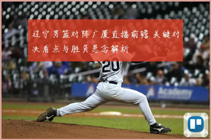 辽宁男篮对阵广厦直播前瞻 关键对决看点与胜负悬念解析