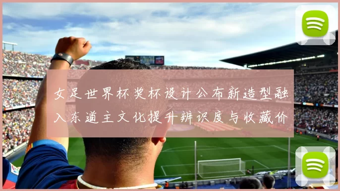 女足世界杯奖杯设计公布新造型融入东道主文化提升辨识度与收藏价值